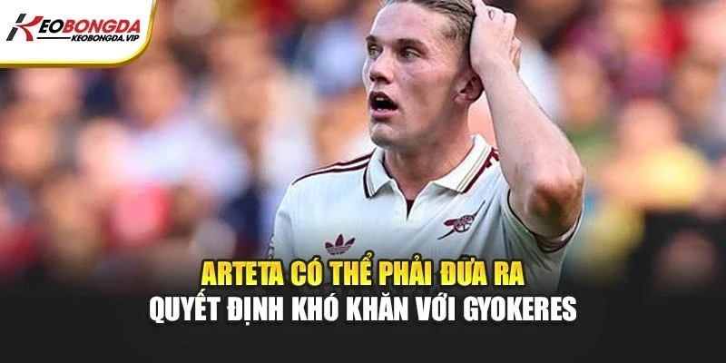 Arteta có thể phải đưa ra quyết định khó khăn với Gyokeres