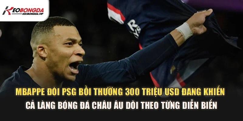Mbappe đòi PSG bồi thường 300 triệu USD đang khiến cả làng bóng đá châu Âu dõi theo từng diễn biến