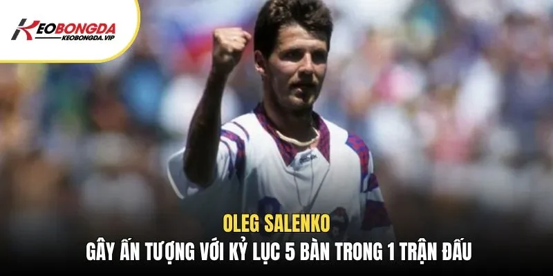 Oleg Salenko gây ấn tượng với kỷ lục 5 bàn trong 1 trận đấu