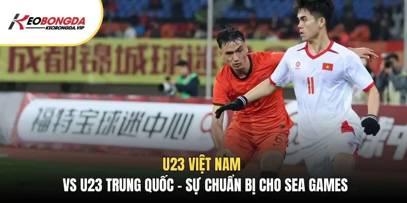 U23 Việt Nam Vs U23 Trung Quốc – Sự Chuẩn Bị Cho Sea Games